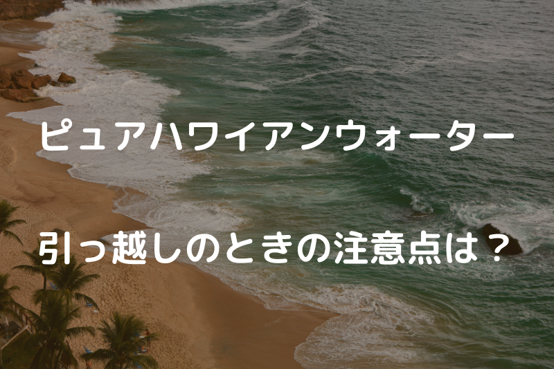 ピュアハワイアンウォーターの引っ越し手続き総まとめ！ | ウォーター